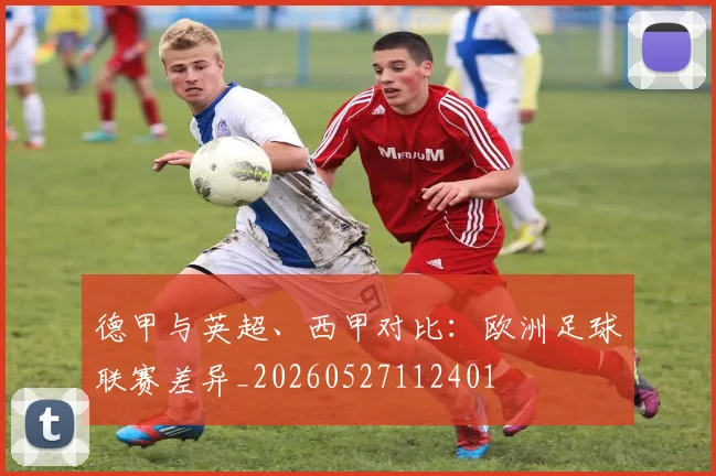 德甲与英超、西甲对比:欧洲足球联赛差异_20260527112401