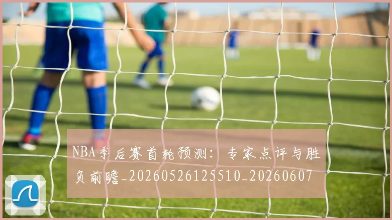 NBA季后赛首轮预测：专家点评与胜负前瞻_20260526125510_20260607160247