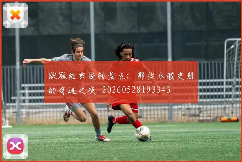 欧冠经典逆转盘点：那些永载史册的奇迹之夜_20260528193343