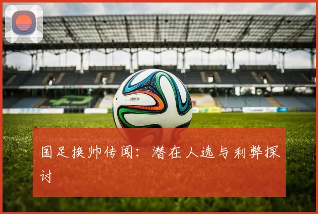 国足换帅传闻：潜在人选与利弊探讨