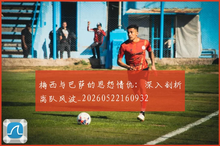 梅西与巴萨的恩怨情仇:深入剖析离队风波_20260522160932